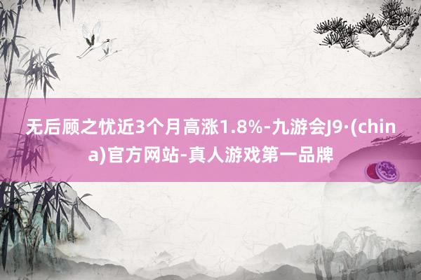 无后顾之忧近3个月高涨1.8%-九游会J9·(china)官方网站-真人游戏第一品牌