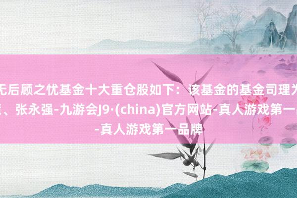 无后顾之忧基金十大重仓股如下：该基金的基金司理为周慧、张永强-九游会J9·(china)官方网站-真人游戏第一品牌