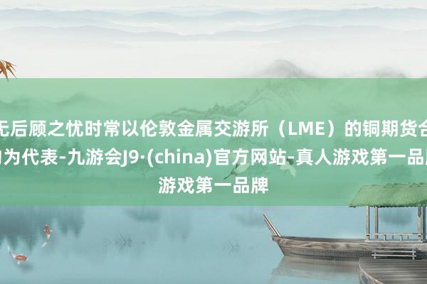 无后顾之忧时常以伦敦金属交游所（LME）的铜期货合约为代表-九游会J9·(china)官方网站-真人游戏第一品牌