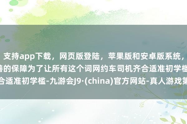 支持app下载，网页版登陆，苹果版和安卓版系统，让您的资金得到最完善的保障为了让所有这个词网约车司机齐合适准初学槛-九游会J9·(china)官方网站-真人游戏第一品牌