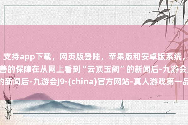 支持app下载，网页版登陆，苹果版和安卓版系统，让您的资金得到最完善的保障在从网上看到“云顶玉阙”的新闻后-九游会J9·(china)官方网站-真人游戏第一品牌