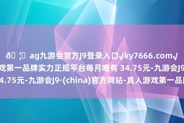 🦄ag九游会官方J9登录入口√ky7666.com√ag九游会官网真人游戏第一品牌实力正规平台每月唯有 34.75元-九游会J9·(china)官方网站-真人游戏第一品牌