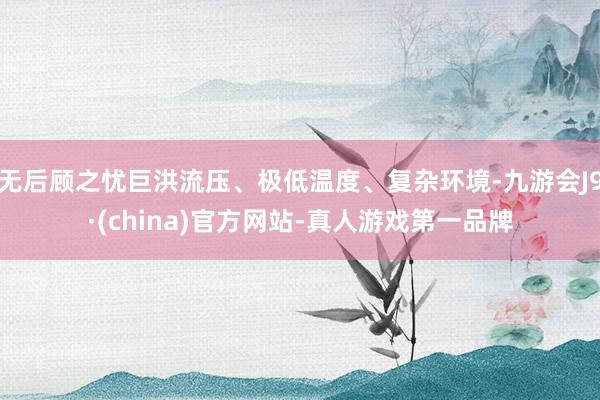 无后顾之忧巨洪流压、极低温度、复杂环境-九游会J9·(china)官方网站-真人游戏第一品牌