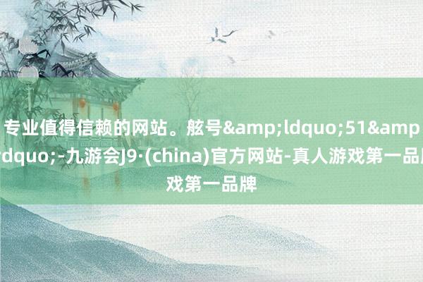 专业值得信赖的网站。舷号&ldquo;51&rdquo;-九游会J9·(china)官方网站-真人游戏第一品牌
