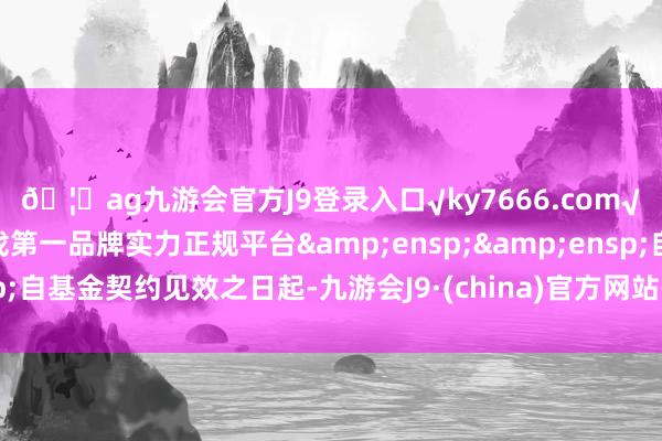 🦄ag九游会官方J9登录入口√ky7666.com√ag九游会官网真人游戏第一品牌实力正规平台&ensp;&ensp;自基金契约见效之日起-九游会J9·(china)官方网站-真人游戏第一品牌