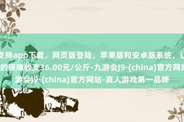 支持app下载，网页版登陆，苹果版和安卓版系统，让您的资金得到最完善的保障收支36.00元/公斤-九游会J9·(china)官方网站-真人游戏第一品牌