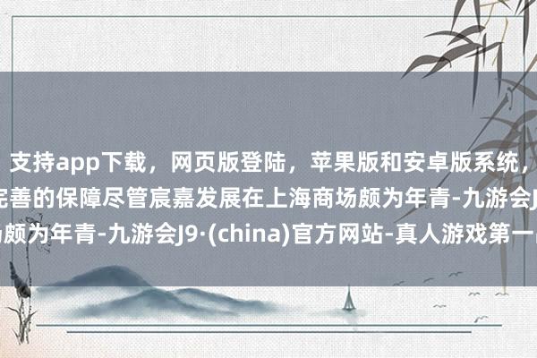 支持app下载，网页版登陆，苹果版和安卓版系统，让您的资金得到最完善的保障　　尽管宸嘉发展在上海商场颇为年青-九游会J9·(china)官方网站-真人游戏第一品牌