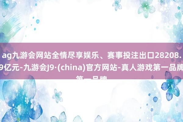ag九游会网站全情尽享娱乐、赛事投注出口28208.9亿元-九游会J9·(china)官方网站-真人游戏第一品牌