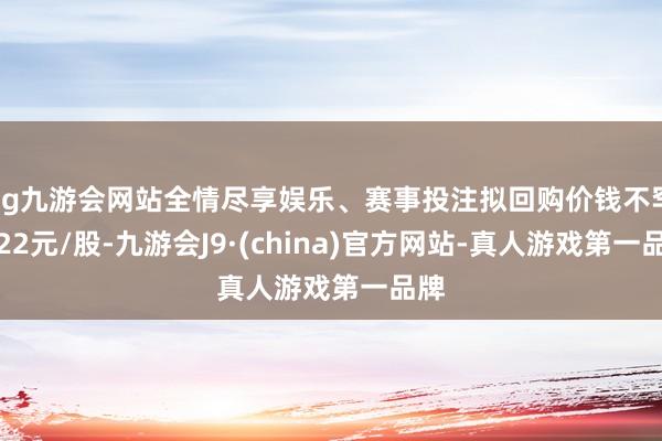 ag九游会网站全情尽享娱乐、赛事投注拟回购价钱不罕见22元/股-九游会J9·(china)官方网站-真人游戏第一品牌