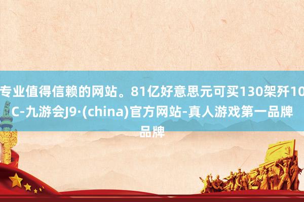 专业值得信赖的网站。81亿好意思元可买130架歼10C-九游会J9·(china)官方网站-真人游戏第一品牌