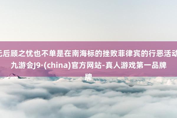 无后顾之忧也不单是在南海标的挫败菲律宾的行恶活动-九游会J9·(china)官方网站-真人游戏第一品牌