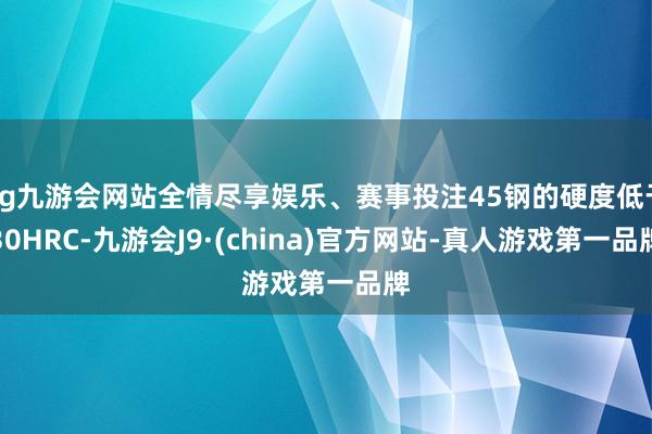 ag九游会网站全情尽享娱乐、赛事投注45钢的硬度低于30HRC-九游会J9·(china)官方网站-真人游戏第一品牌