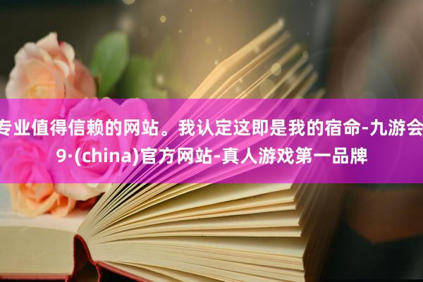 专业值得信赖的网站。我认定这即是我的宿命-九游会J9·(china)官方网站-真人游戏第一品牌