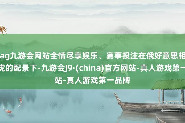 ag九游会网站全情尽享娱乐、赛事投注在俄好意思相关马虎的配景下-九游会J9·(china)官方网站-真人游戏第一品牌