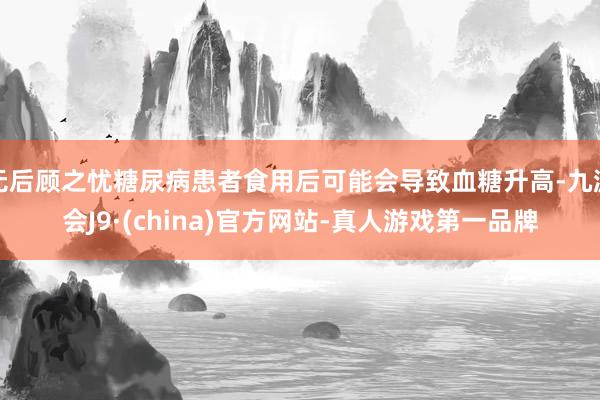 无后顾之忧糖尿病患者食用后可能会导致血糖升高-九游会J9·(china)官方网站-真人游戏第一品牌