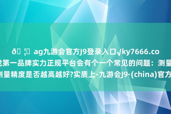 🦄ag九游会官方J9登录入口√ky7666.com√ag九游会官网真人游戏第一品牌实力正规平台会有个一个常见的问题：测量精度是否越高越好?实质上-九游会J9·(china)官方网站-真人游戏第一品牌