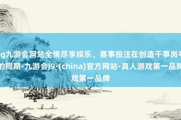 ag九游会网站全情尽享娱乐、赛事投注在创造干事岗亭的同期-九游会J9·(china)官方网站-真人游戏第一品牌