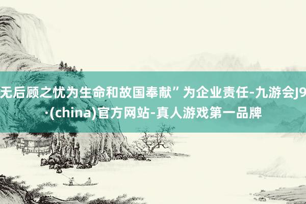 无后顾之忧为生命和故国奉献”为企业责任-九游会J9·(china)官方网站-真人游戏第一品牌