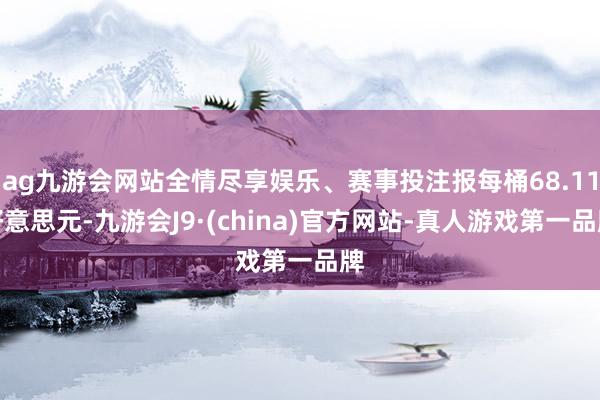 ag九游会网站全情尽享娱乐、赛事投注报每桶68.11好意思元-九游会J9·(china)官方网站-真人游戏第一品牌