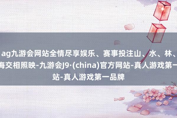 ag九游会网站全情尽享娱乐、赛事投注山、水、林、田、海交相照映-九游会J9·(china)官方网站-真人游戏第一品牌