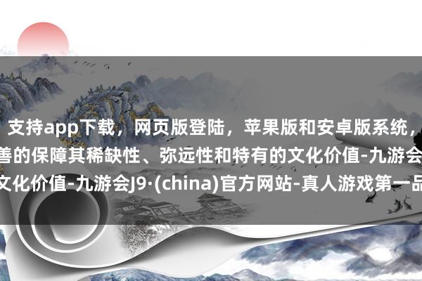 支持app下载，网页版登陆，苹果版和安卓版系统，让您的资金得到最完善的保障其稀缺性、弥远性和特有的文化价值-九游会J9·(china)官方网站-真人游戏第一品牌