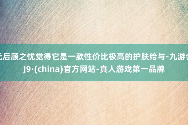 无后顾之忧觉得它是一款性价比极高的护肤给与-九游会J9·(china)官方网站-真人游戏第一品牌