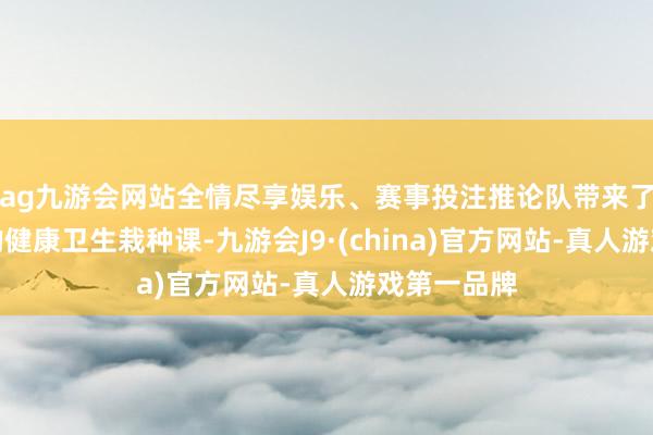 ag九游会网站全情尽享娱乐、赛事投注推论队带来了别开生面的健康卫生栽种课-九游会J9·(china)官方网站-真人游戏第一品牌