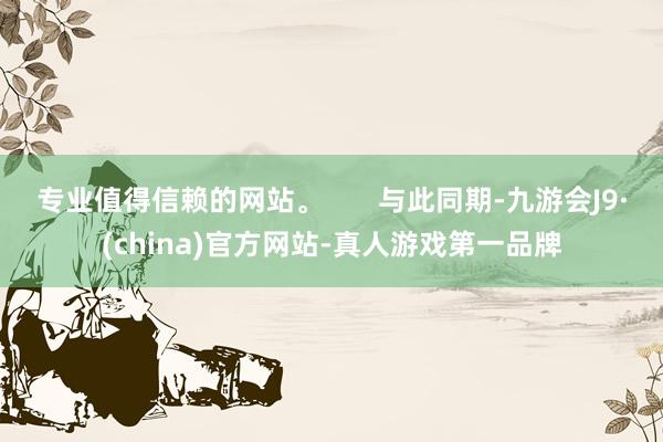 专业值得信赖的网站。       与此同期-九游会J9·(china)官方网站-真人游戏第一品牌