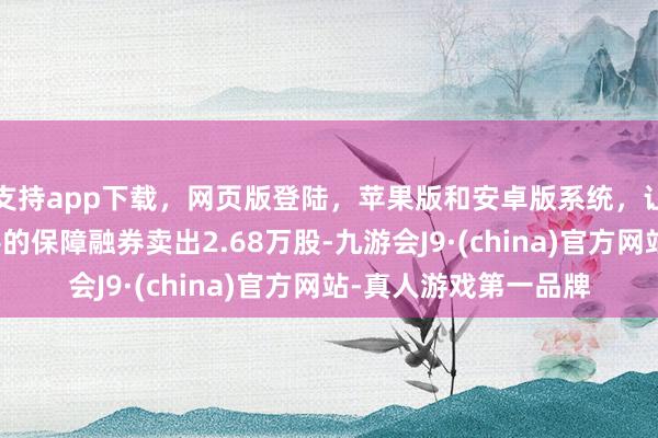 支持app下载，网页版登陆，苹果版和安卓版系统，让您的资金得到最完善的保障融券卖出2.68万股-九游会J9·(china)官方网站-真人游戏第一品牌