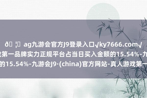 🦄ag九游会官方J9登录入口√ky7666.com√ag九游会官网真人游戏第一品牌实力正规平台占当日买入金额的15.54%-九游会J9·(china)官方网站-真人游戏第一品牌
