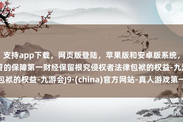 支持app下载，网页版登陆，苹果版和安卓版系统，让您的资金得到最完善的保障第一财经保留根究侵权者法律包袱的权益-九游会J9·(china)官方网站-真人游戏第一品牌