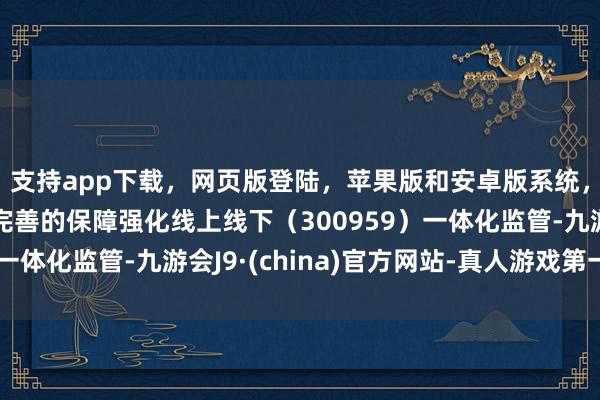 支持app下载，网页版登陆，苹果版和安卓版系统，让您的资金得到最完善的保障强化线上线下（300959）一体化监管-九游会J9·(china)官方网站-真人游戏第一品牌