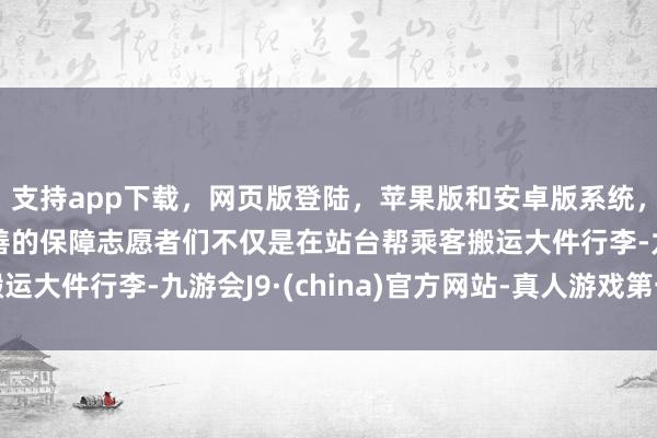 支持app下载，网页版登陆，苹果版和安卓版系统，让您的资金得到最完善的保障志愿者们不仅是在站台帮乘客搬运大件行李-九游会J9·(china)官方网站-真人游戏第一品牌