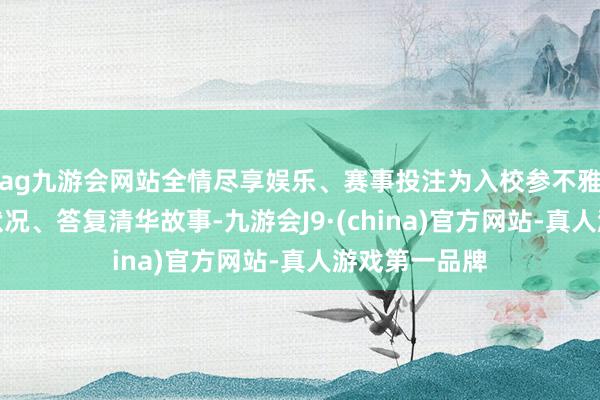 ag九游会网站全情尽享娱乐、赛事投注为入校参不雅者素养校园状况、答复清华故事-九游会J9·(china)官方网站-真人游戏第一品牌