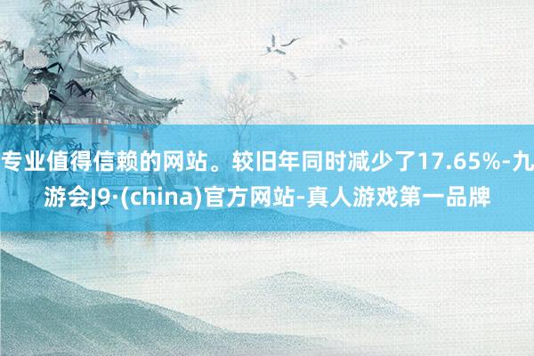 专业值得信赖的网站。较旧年同时减少了17.65%-九游会J9·(china)官方网站-真人游戏第一品牌