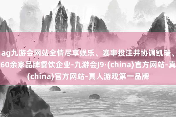 ag九游会网站全情尽享娱乐、赛事投注并协调凯瑞、明湖楼、鲁采等60余家品牌餐饮企业-九游会J9·(china)官方网站-真人游戏第一品牌