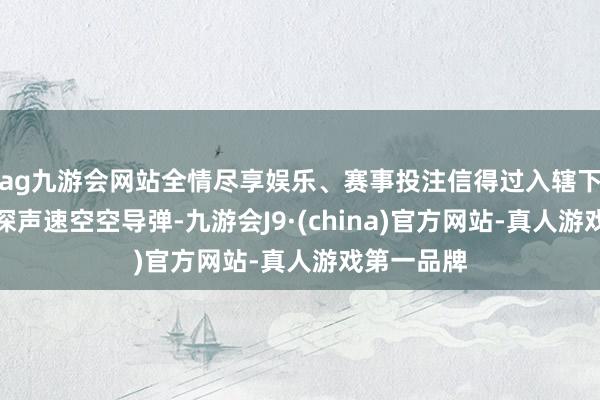 ag九游会网站全情尽享娱乐、赛事投注信得过入辖下手研发精深声速空空导弹-九游会J9·(china)官方网站-真人游戏第一品牌