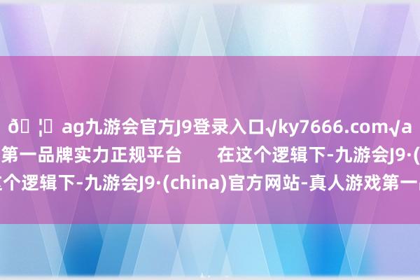 🦄ag九游会官方J9登录入口√ky7666.com√ag九游会官网真人游戏第一品牌实力正规平台       在这个逻辑下-九游会J9·(china)官方网站-真人游戏第一品牌
