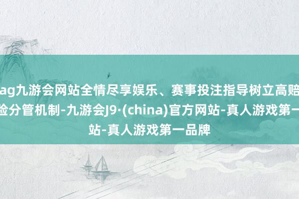 ag九游会网站全情尽享娱乐、赛事投注指导树立高赔付风险分管机制-九游会J9·(china)官方网站-真人游戏第一品牌