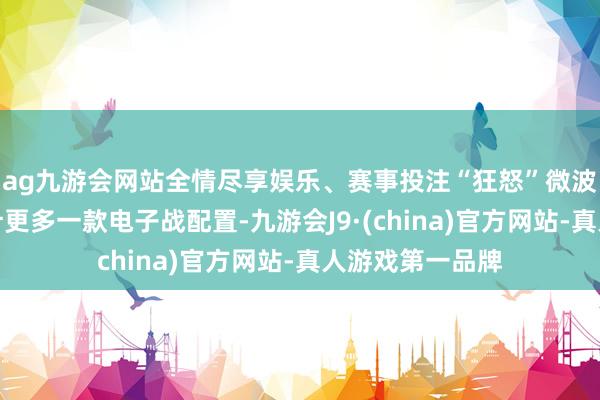 ag九游会网站全情尽享娱乐、赛事投注“狂怒”微波火器系统的狡计更多一款电子战配置-九游会J9·(china)官方网站-真人游戏第一品牌