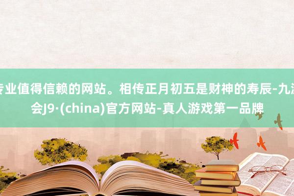 专业值得信赖的网站。相传正月初五是财神的寿辰-九游会J9·(china)官方网站-真人游戏第一品牌