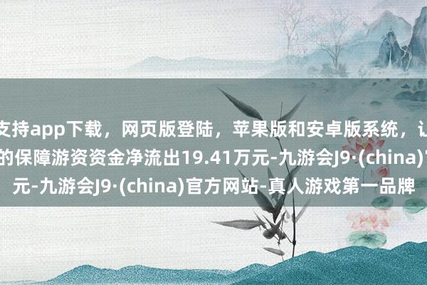 支持app下载，网页版登陆，苹果版和安卓版系统，让您的资金得到最完善的保障游资资金净流出19.41万元-九游会J9·(china)官方网站-真人游戏第一品牌