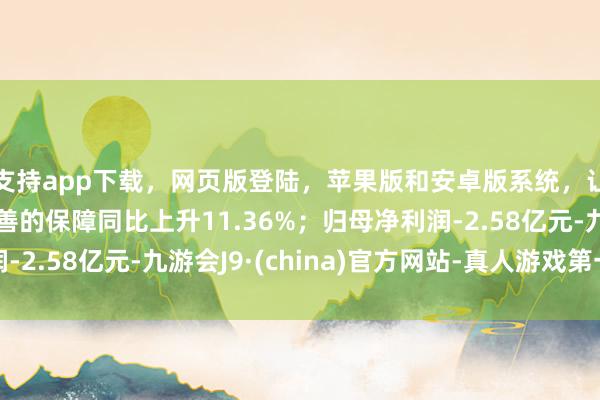 支持app下载，网页版登陆，苹果版和安卓版系统，让您的资金得到最完善的保障同比上升11.36%；归母净利润-2.58亿元-九游会J9·(china)官方网站-真人游戏第一品牌
