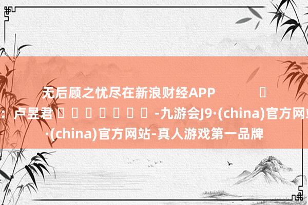 无后顾之忧尽在新浪财经APP            						职守裁剪：卢昱君 							-九游会J9·(china)官方网站-真人游戏第一品牌