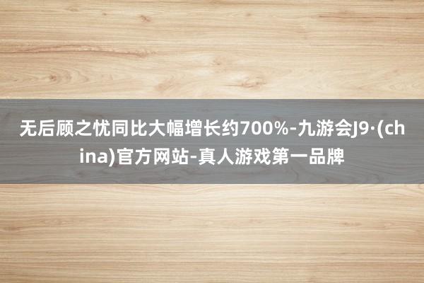 无后顾之忧同比大幅增长约700%-九游会J9·(china)官方网站-真人游戏第一品牌