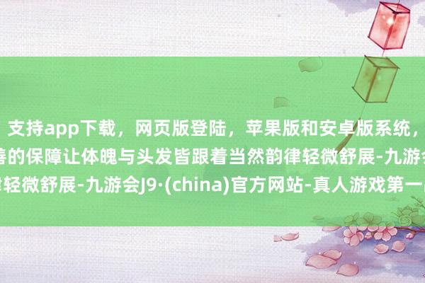 支持app下载，网页版登陆，苹果版和安卓版系统，让您的资金得到最完善的保障让体魄与头发皆跟着当然韵律轻微舒展-九游会J9·(china)官方网站-真人游戏第一品牌