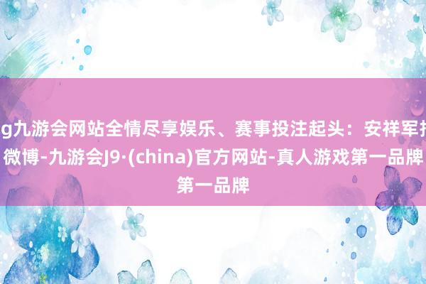 ag九游会网站全情尽享娱乐、赛事投注起头：安祥军报微博-九游会J9·(china)官方网站-真人游戏第一品牌