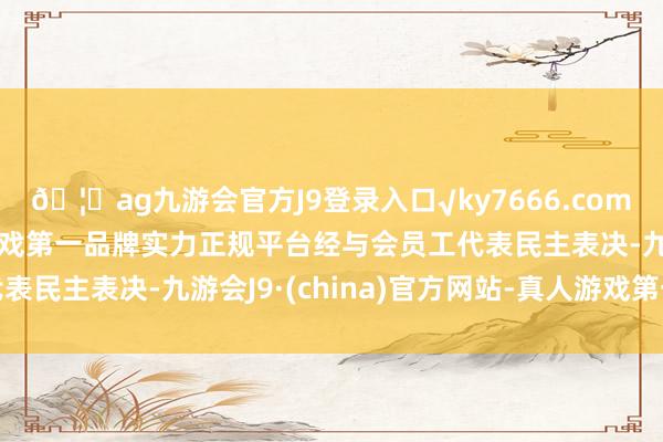 🦄ag九游会官方J9登录入口√ky7666.com√ag九游会官网真人游戏第一品牌实力正规平台经与会员工代表民主表决-九游会J9·(china)官方网站-真人游戏第一品牌