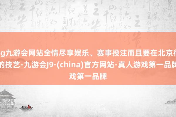 ag九游会网站全情尽享娱乐、赛事投注而且要在北京待的技艺-九游会J9·(china)官方网站-真人游戏第一品牌