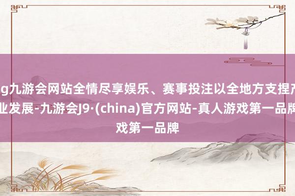 ag九游会网站全情尽享娱乐、赛事投注以全地方支捏产业发展-九游会J9·(china)官方网站-真人游戏第一品牌